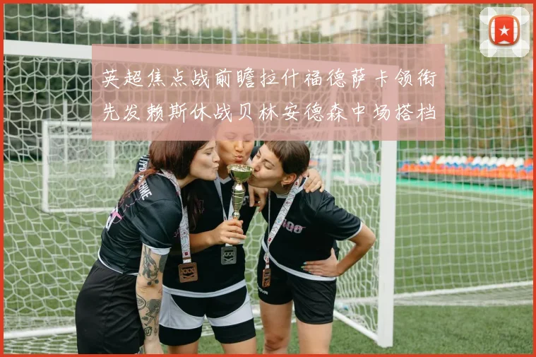 英超焦点战前瞻拉什福德萨卡领衔先发赖斯休战贝林安德森中场搭档