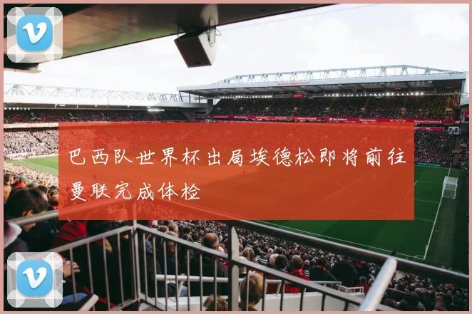 巴西队世界杯出局埃德松即将前往曼联完成体检