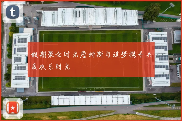 假期聚会时光詹姆斯与追梦携手共度欢乐时光