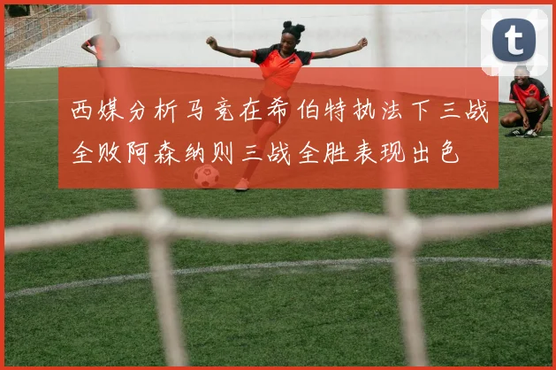 西媒分析马竞在希伯特执法下三战全败阿森纳则三战全胜表现出色