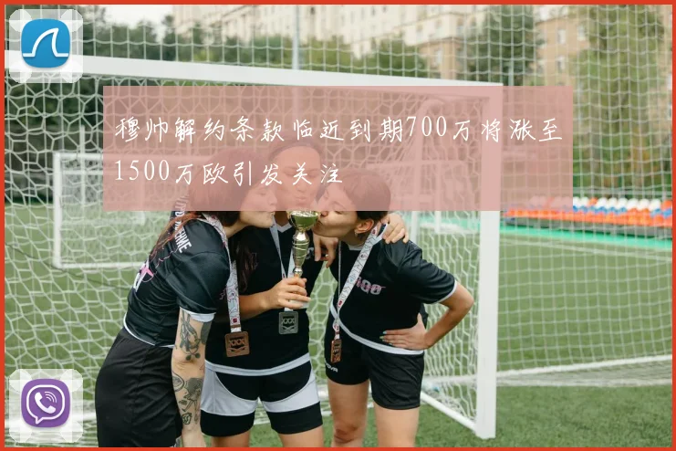 穆帅解约条款临近到期700万将涨至1500万欧引发关注