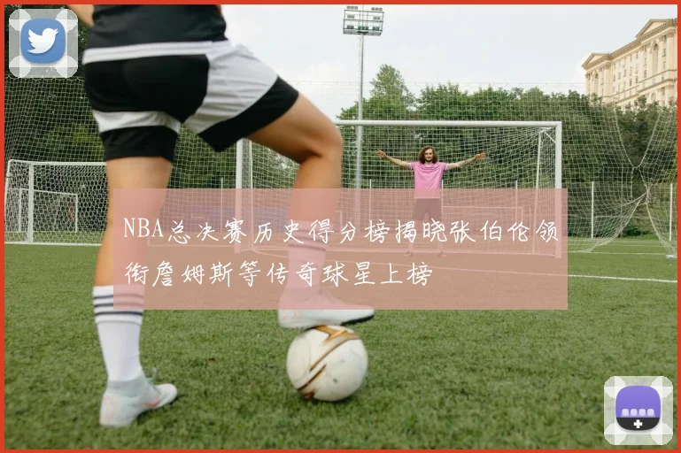 NBA总决赛历史得分榜揭晓张伯伦领衔詹姆斯等传奇球星上榜