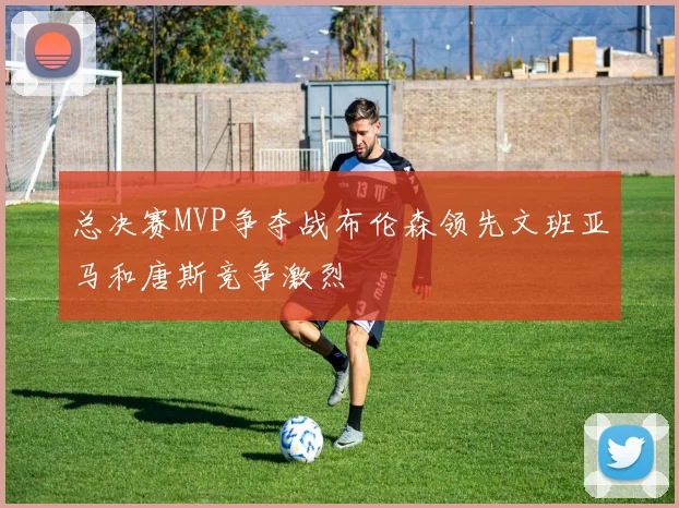 总决赛MVP争夺战布伦森领先文班亚马和唐斯竞争激烈