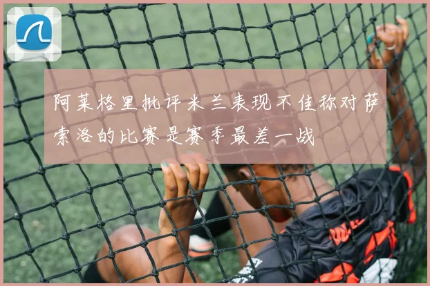 阿莱格里批评米兰表现不佳称对萨索洛的比赛是赛季最差一战