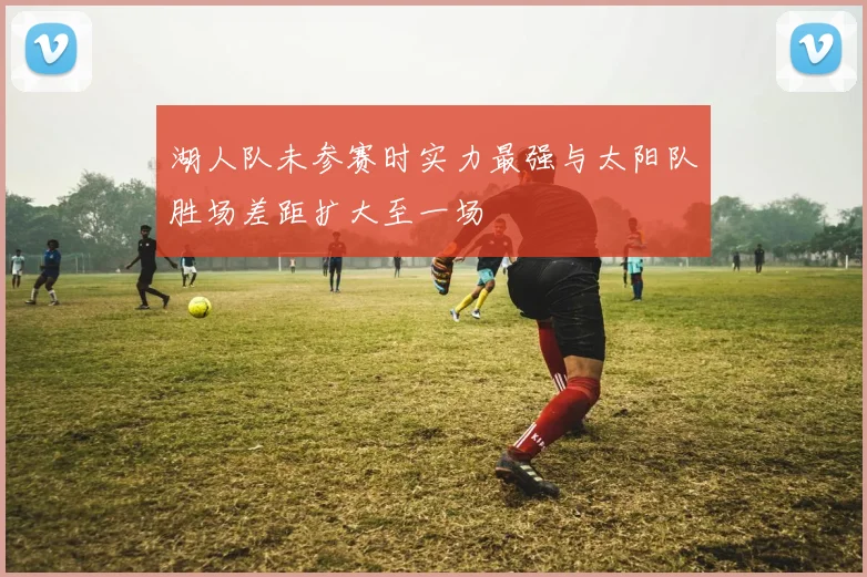 湖人队未参赛时实力最强与太阳队胜场差距扩大至一场