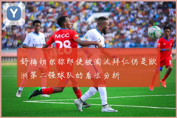 舒梅切尔称即使被淘汰拜仁仍是欧洲第二强球队的看法分析