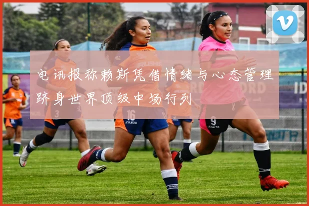 电讯报称赖斯凭借情绪与心态管理跻身世界顶级中场行列