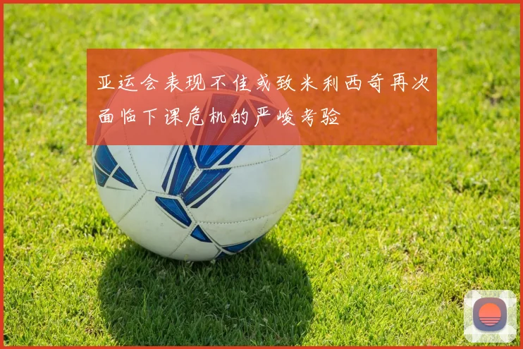 亚运会表现不佳或致米利西奇再次面临下课危机的严峻考验