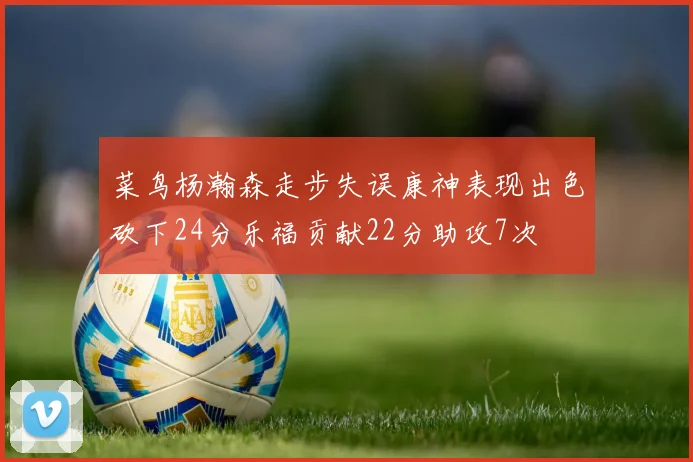 菜鸟杨瀚森走步失误康神表现出色砍下24分乐福贡献22分助攻7次