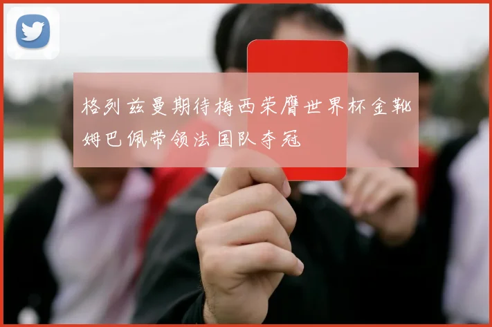 格列兹曼期待梅西荣膺世界杯金靴姆巴佩带领法国队夺冠
