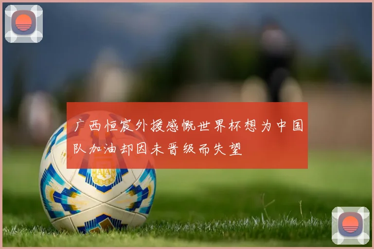 广西恒宸外援感慨世界杯想为中国队加油却因未晋级而失望