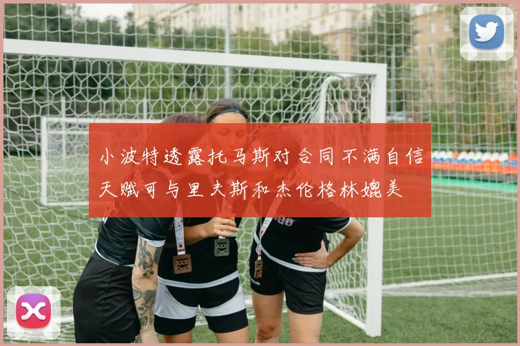 小波特透露托马斯对合同不满自信天赋可与里夫斯和杰伦格林媲美
