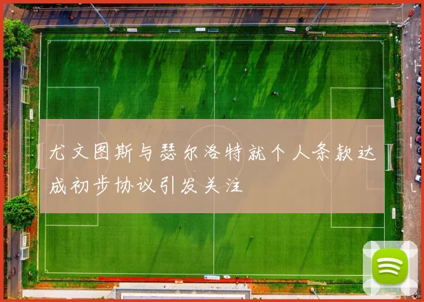 尤文图斯与瑟尔洛特就个人条款达成初步协议引发关注