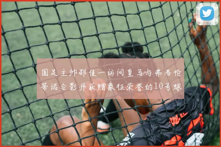 国足主帅邵佳一访问皇马与弗洛伦蒂诺合影并获赠象征荣誉的10号球衣