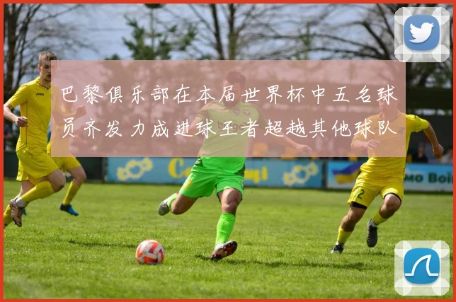 巴黎俱乐部在本届世界杯中五名球员齐发力成进球王者超越其他球队