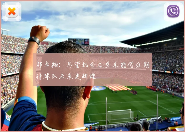 邓卓翔：尽管机会众多未能得分期待球队未来更辉煌