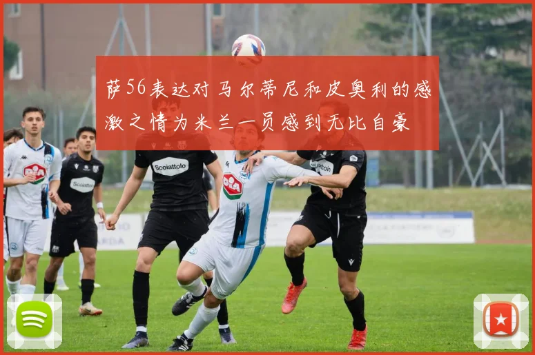 萨56表达对马尔蒂尼和皮奥利的感激之情为米兰一员感到无比自豪